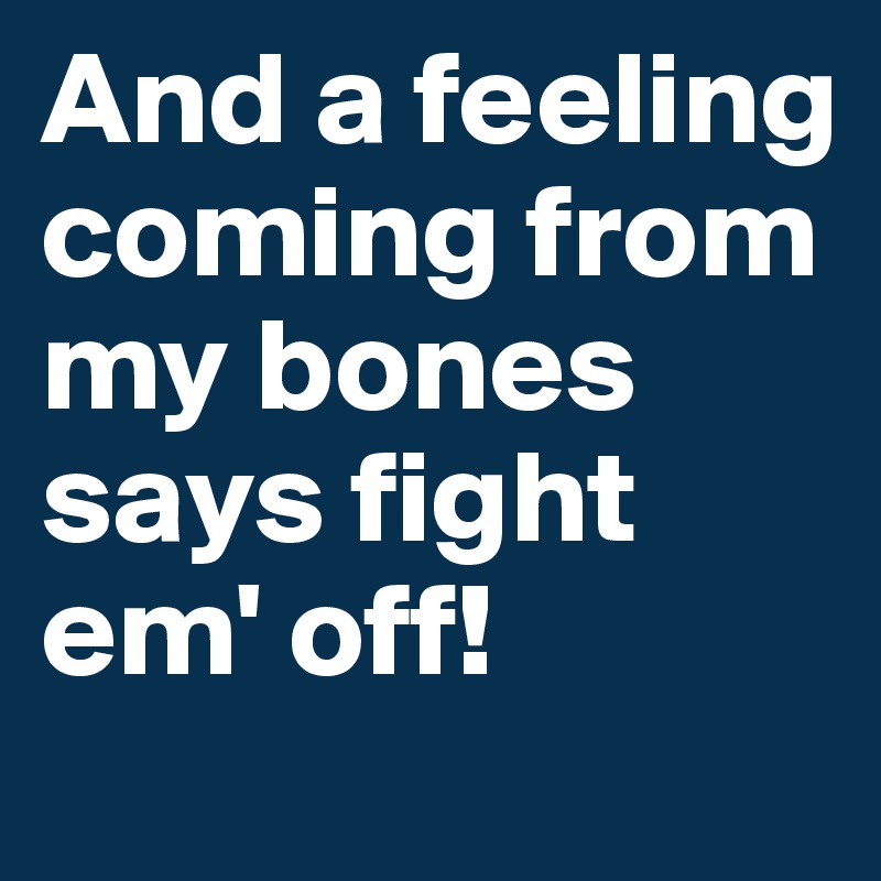 And a feeling coming from my bones says fight em' off!