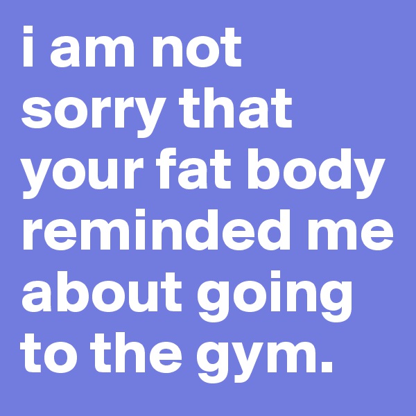 i am not sorry that your fat body reminded me about going to the gym.