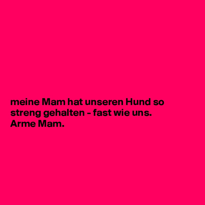 







meine Mam hat unseren Hund so streng gehalten - fast wie uns. 
Arme Mam. 





