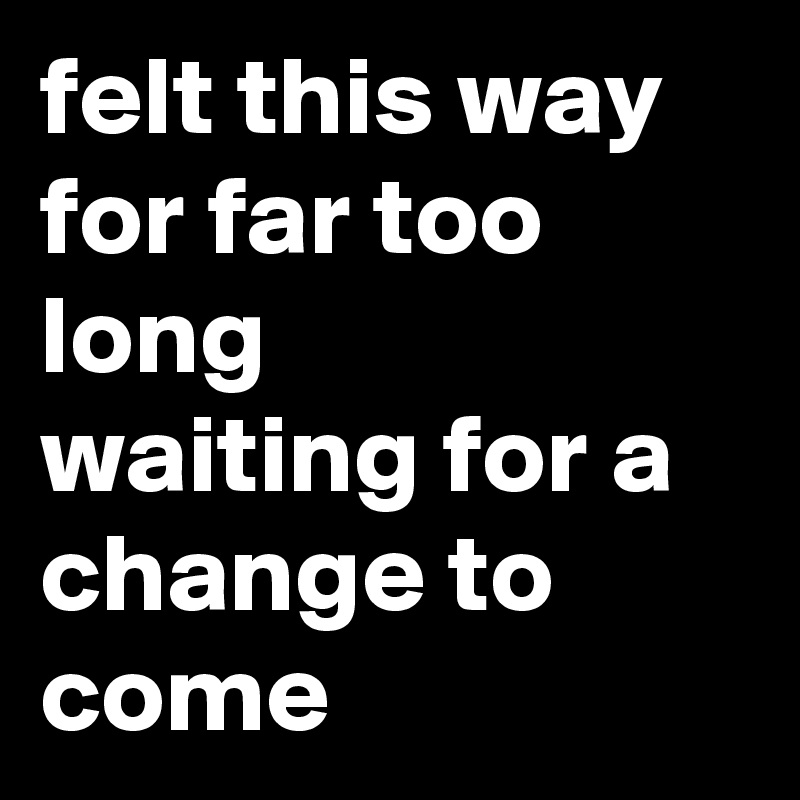 felt this way for far too long
waiting for a change to come
