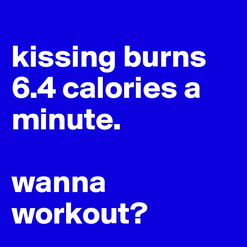 
kissing burns 6.4 calories a minute. 

wanna workout?