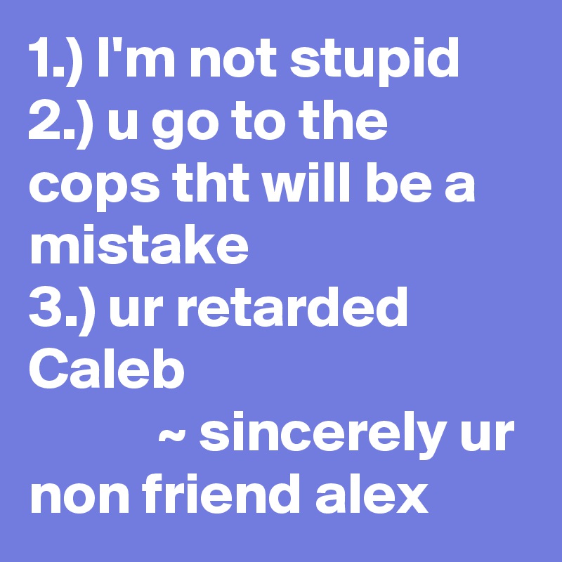 1.) I'm not stupid 
2.) u go to the cops tht will be a mistake 
3.) ur retarded Caleb 
           ~ sincerely ur non friend alex