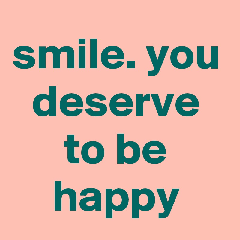 smile. you deserve to be happy