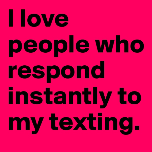 I love people who respond instantly to my texting.