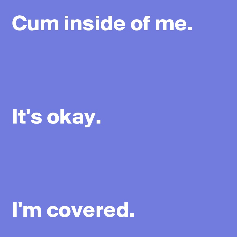 Cum inside of me.



It's okay.



I'm covered.