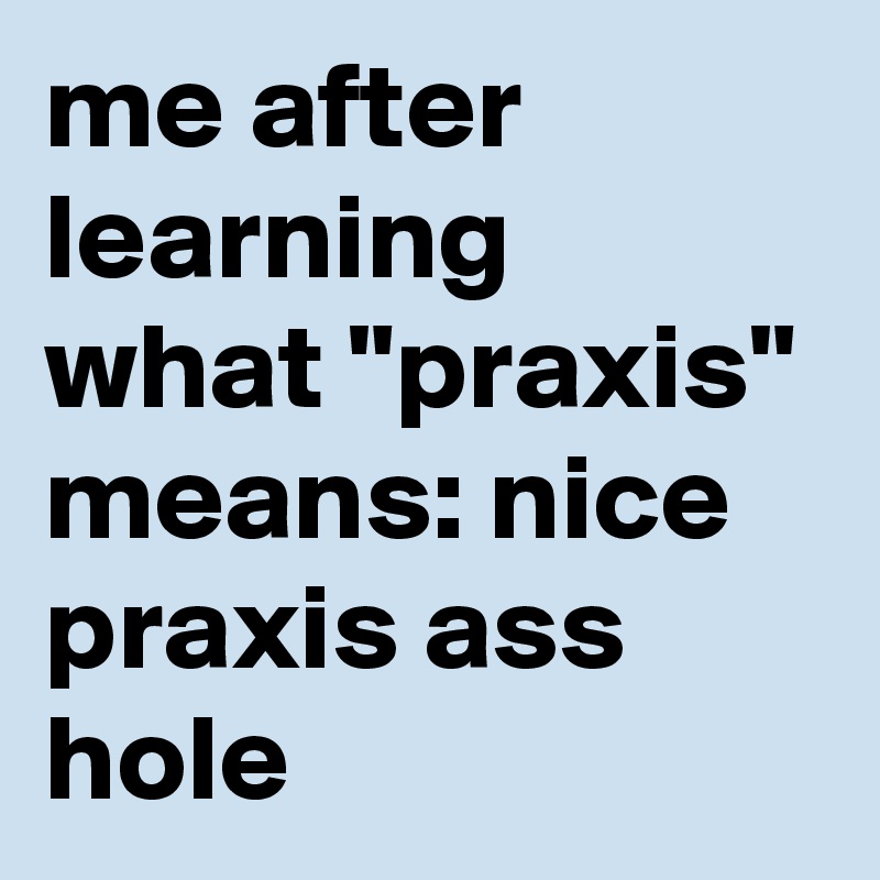 me after learning what "praxis" means: nice praxis ass hole