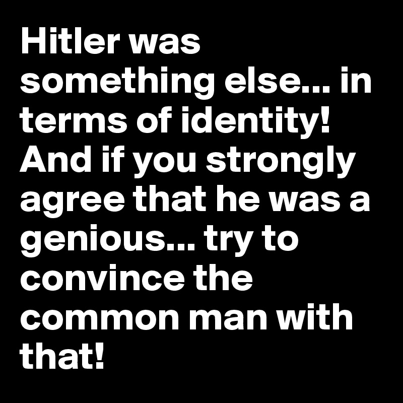 Hitler was something else... in terms of identity!And if you strongly agree that he was a genious... try to convince the common man with that!