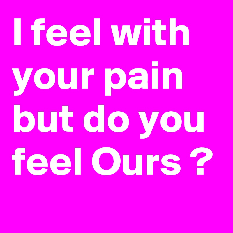I feel with your pain but do you feel Ours ?