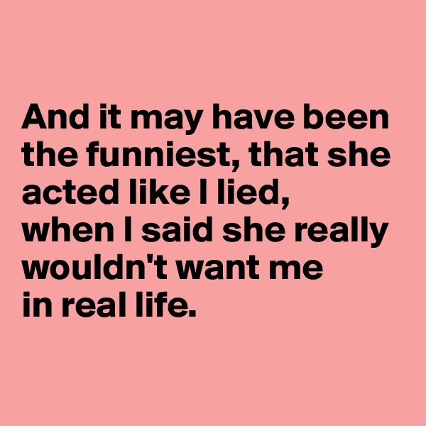 

And it may have been the funniest, that she acted like I lied, 
when I said she really wouldn't want me 
in real life.

