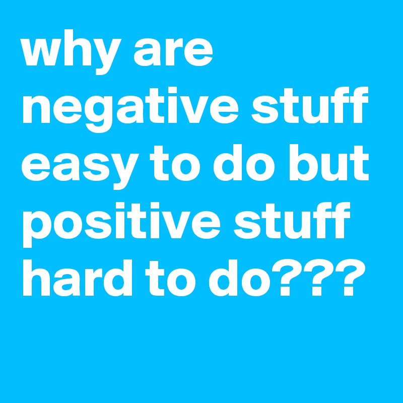 why are negative stuff easy to do but positive stuff hard to do???
