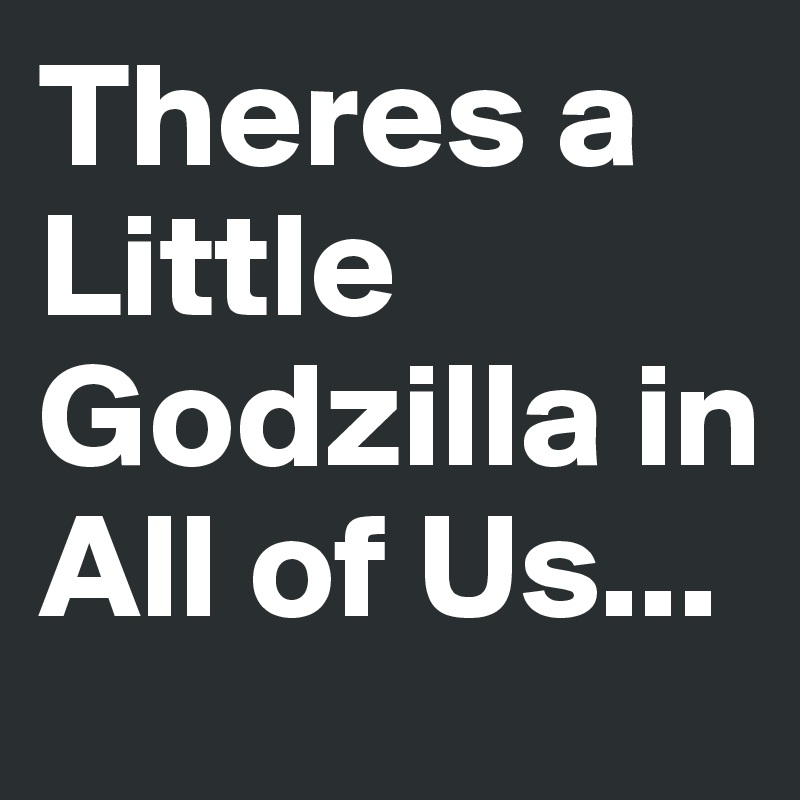 Theres a Little Godzilla in All of Us...