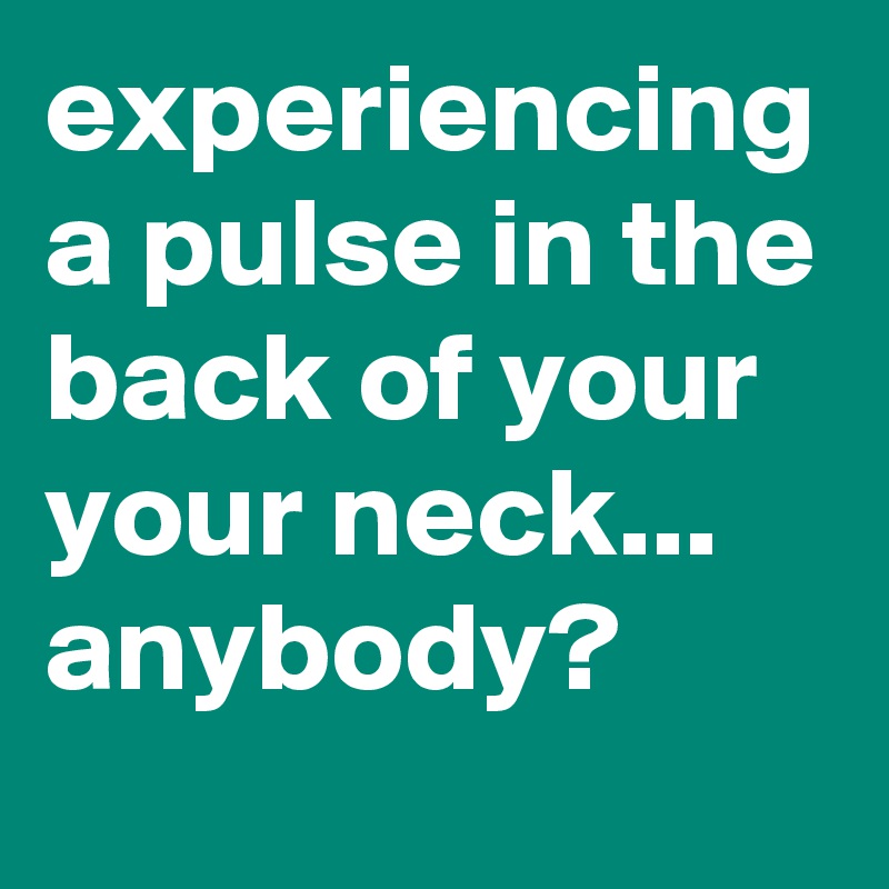 experiencing a pulse in the back of your your neck... anybody?