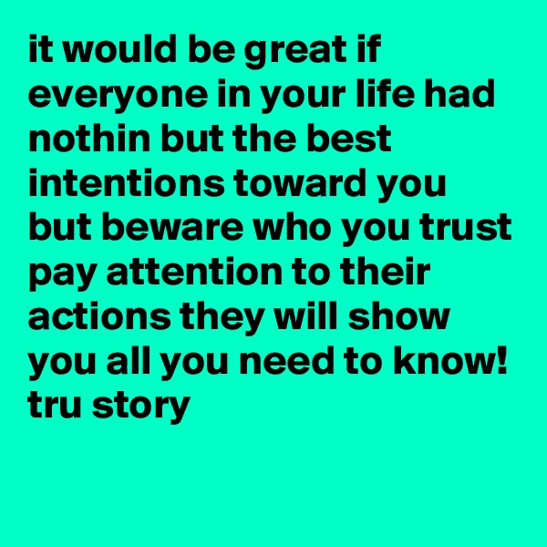 it would be great if everyone in your life had nothin but the best intentions toward you but beware who you trust pay attention to their actions they will show you all you need to know! 
tru story
