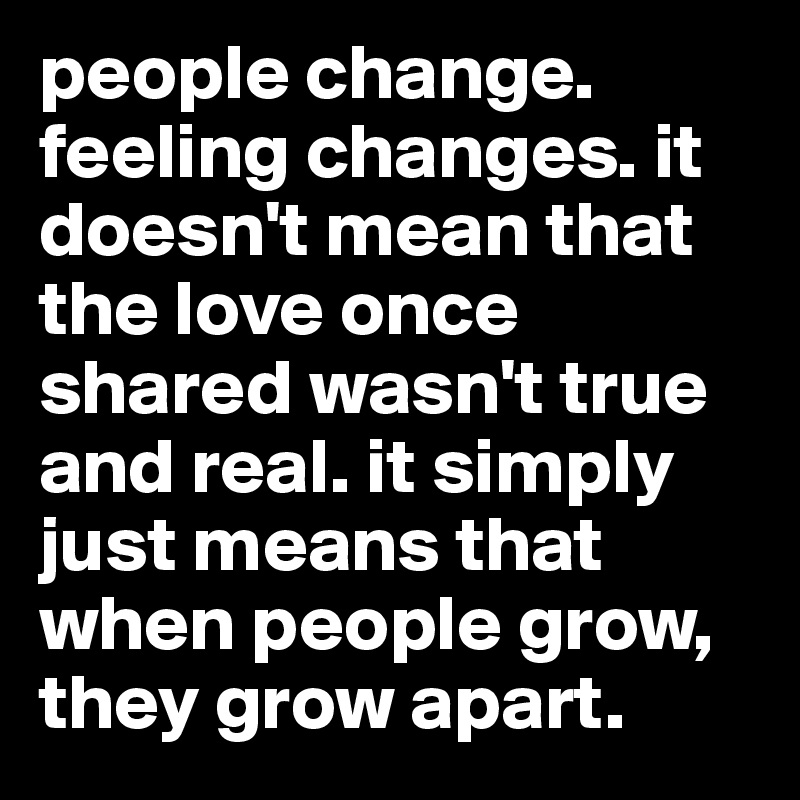 people change. feeling changes. it doesn't mean that the love once shared wasn't true and real. it simply just means that when people grow, they grow apart.