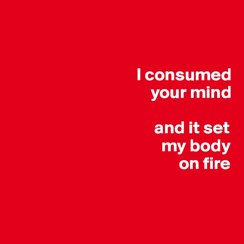 


                                   I consumed     
                                       your mind 

                                        and it set 
                                          my body 
                                               on fire


