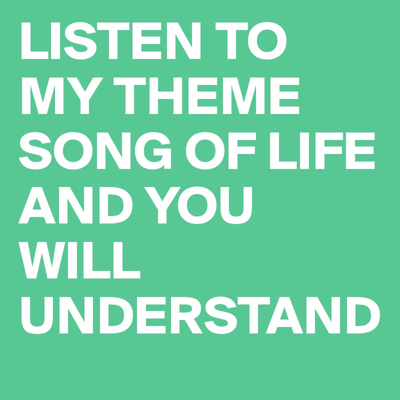 LISTEN TO MY THEME SONG OF LIFE AND YOU WILL UNDERSTAND