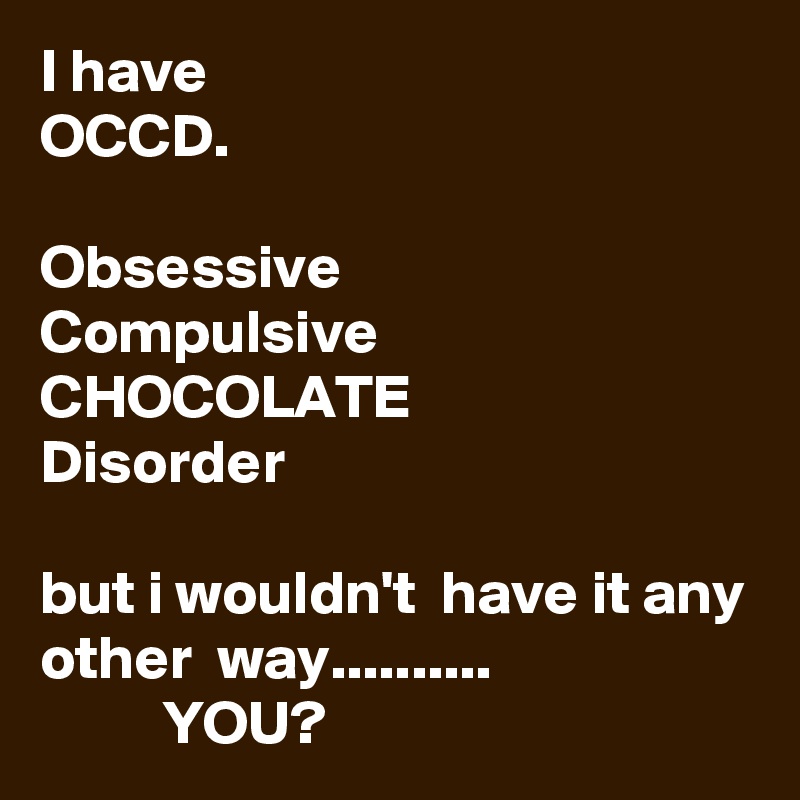 I have
OCCD.

Obsessive
Compulsive
CHOCOLATE
Disorder

but i wouldn't  have it any other  way..........
          YOU?
