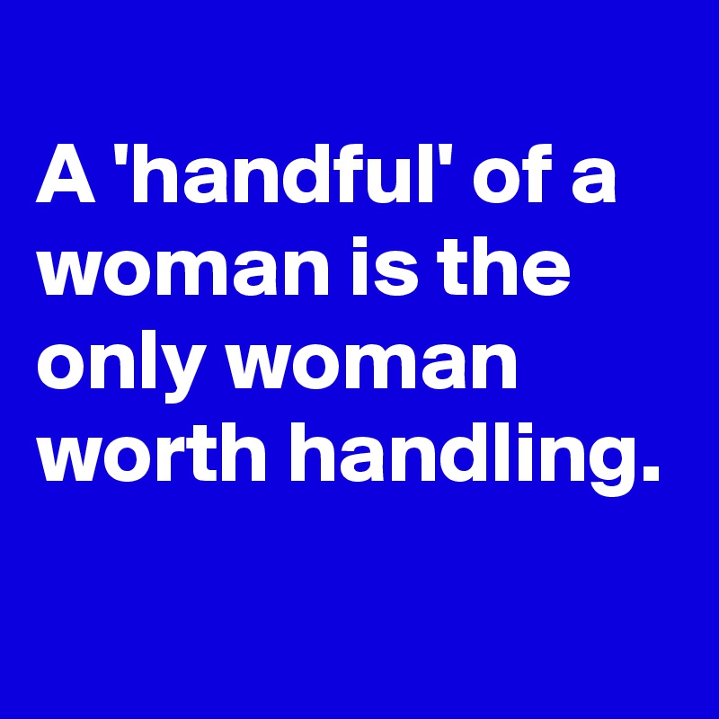 
A 'handful' of a woman is the only woman worth handling.
