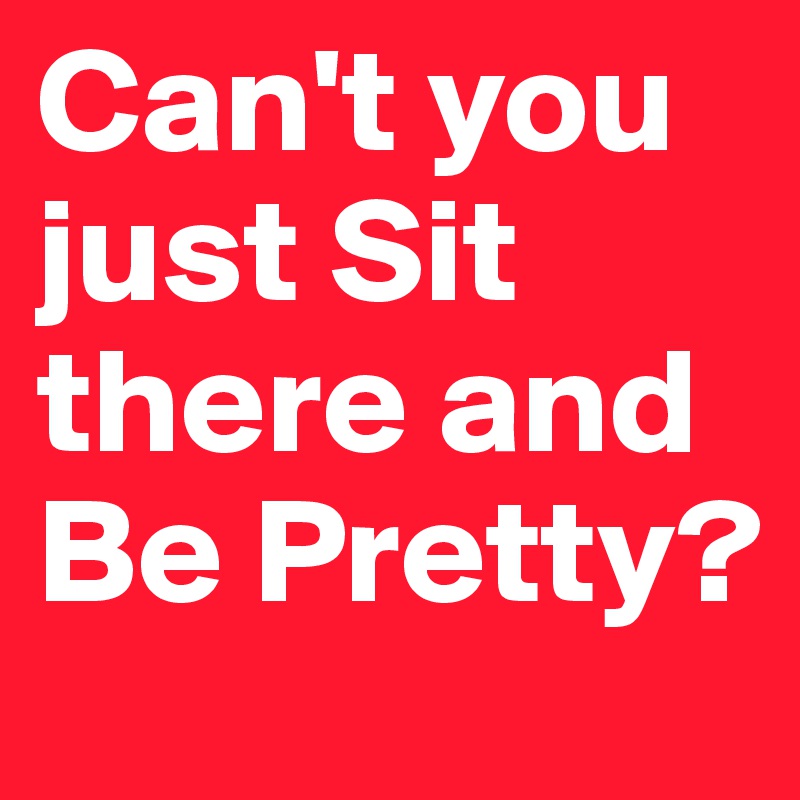 Can't you just Sit there and Be Pretty?