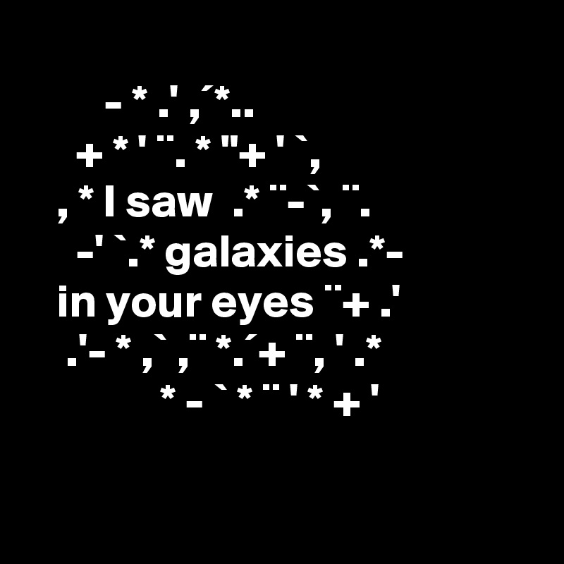   
        - * .' ,´*..
     + * ' ¨. * "+ ' `,
   , * I saw  .* ¨-`, ¨.
     -' `.* galaxies .*- 
   in your eyes ¨+ .'
    .'- * ,` ,¨ *.´+ ¨, ' .* 
              * - ` * ¨ ' * + '
                             
