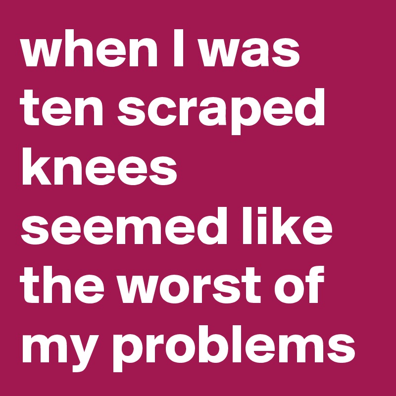when I was ten scraped knees seemed like the worst of my problems 