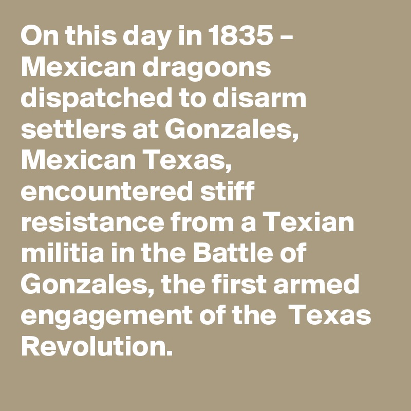 On this day in 1835 – Mexican dragoons dispatched to disarm settlers at Gonzales, Mexican Texas, encountered stiff resistance from a Texian militia in the Battle of Gonzales, the first armed engagement of the  Texas Revolution.