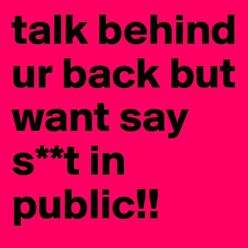 talk behind ur back but want say s**t in public!!