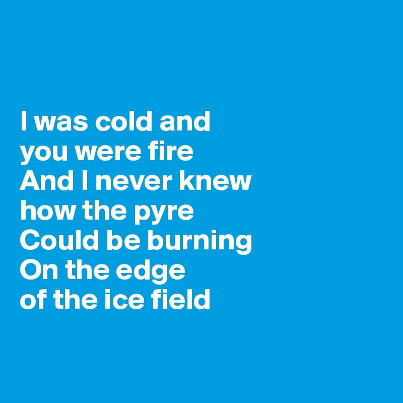 


I was cold and 
you were fire
And I never knew 
how the pyre 
Could be burning 
On the edge 
of the ice field

