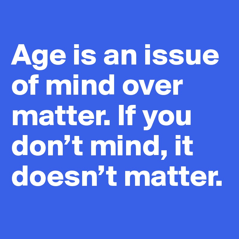 
Age is an issue of mind over matter. If you don’t mind, it doesn’t matter.
