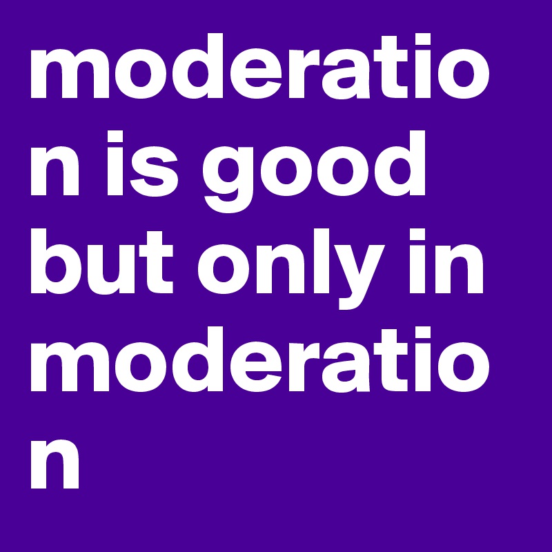 moderation is good but only in moderation
