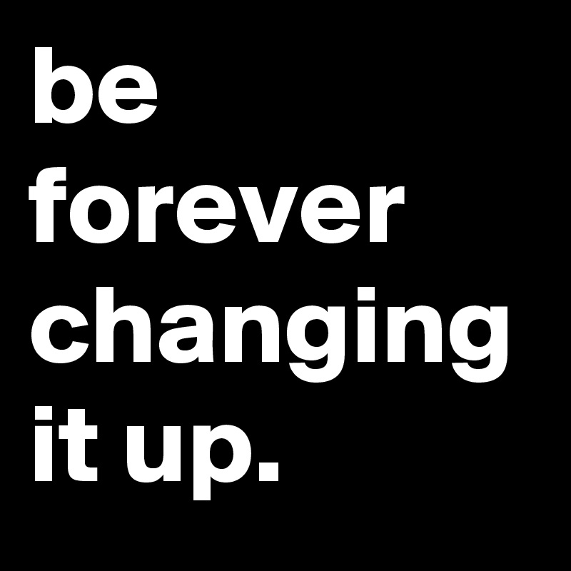 be forever changing it up.