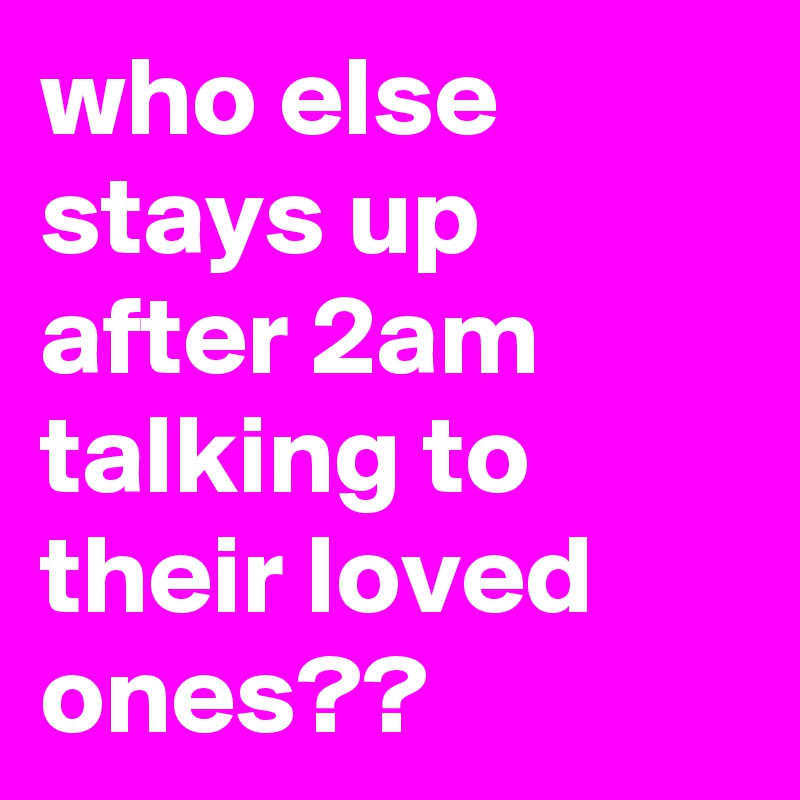 who else stays up after 2am talking to their loved ones??