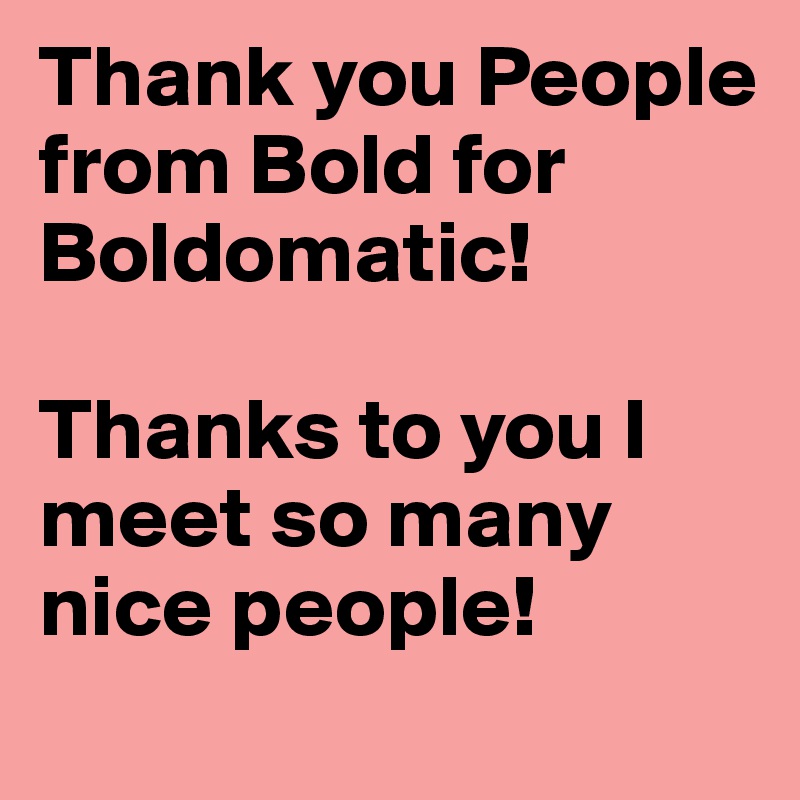 Thank you People from Bold for Boldomatic!

Thanks to you I meet so many nice people!
