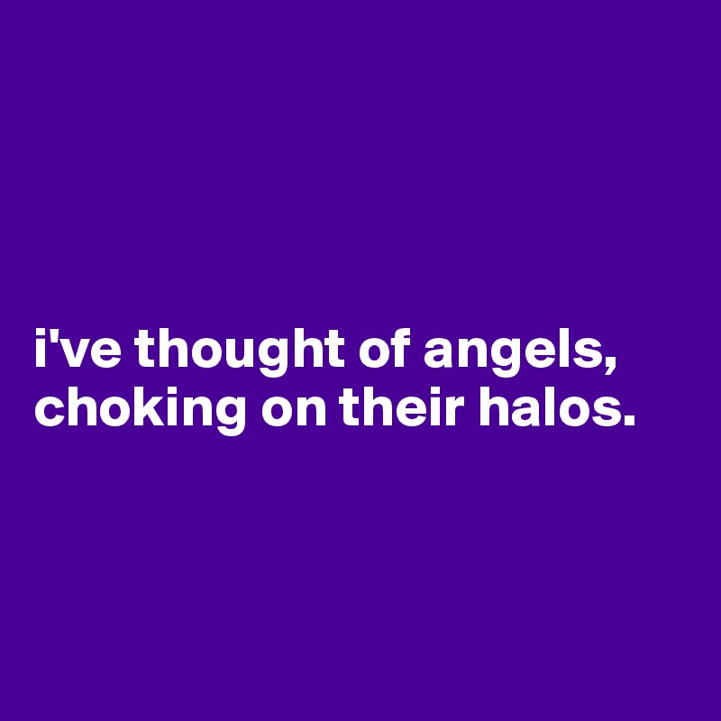 




i've thought of angels, choking on their halos.



