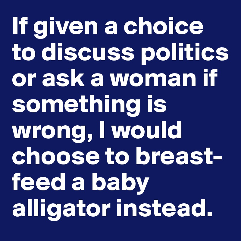 If given a choice to discuss politics or ask a woman if something is wrong, I would choose to breast-feed a baby alligator instead.
