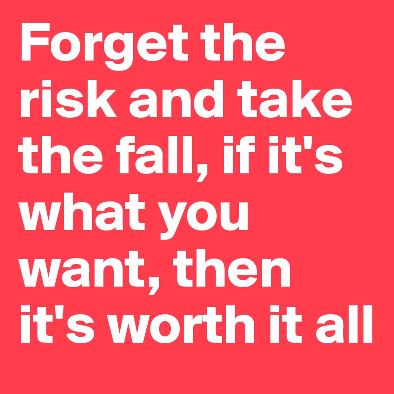 Forget the risk and take the fall, if it's what you want, then it's worth it all