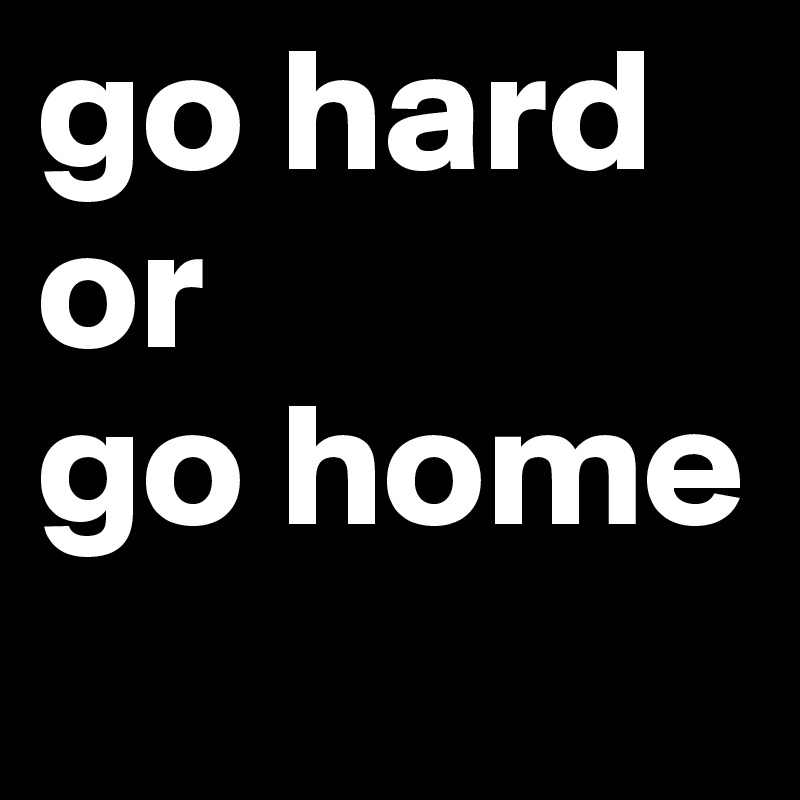 go hard or 
go home

