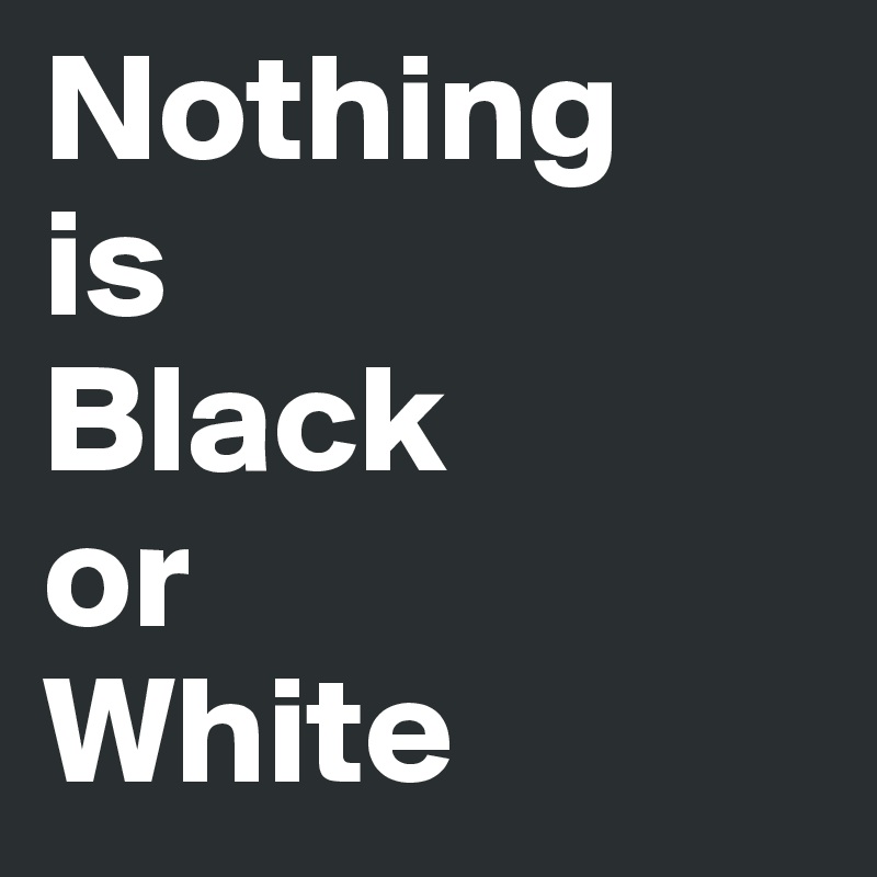 Nothing 
is
Black 
or 
White