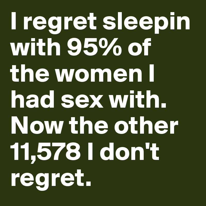 I regret sleepin with 95% of the women I had sex with. Now the other 11,578 I don't regret.