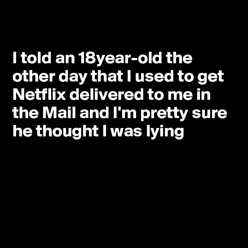 

I told an 18year-old the other day that I used to get Netflix delivered to me in the Mail and I'm pretty sure he thought I was lying




