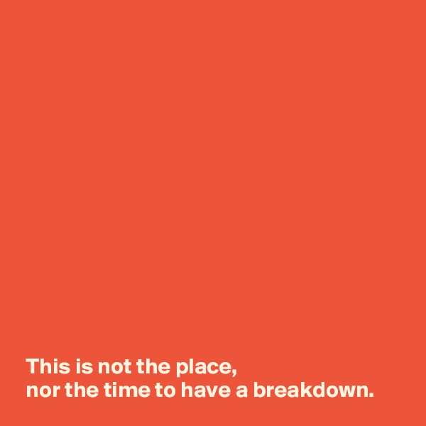 













 This is not the place, 
 nor the time to have a breakdown.
