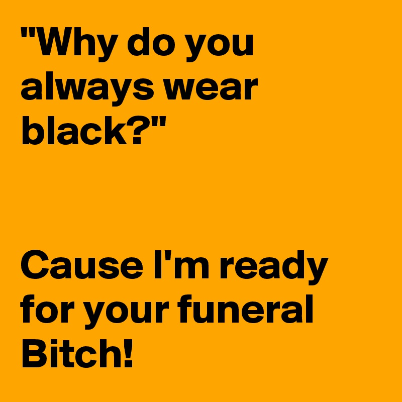 "Why do you always wear black?"


Cause I'm ready for your funeral Bitch!