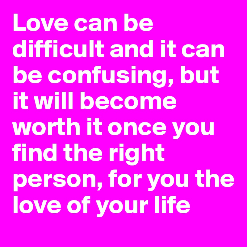 Love can be difficult and it can be confusing, but it will become worth it once you find the right person, for you the love of your life