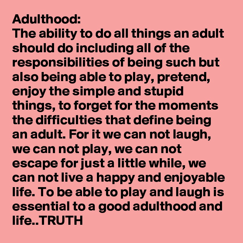 Adulthood:
The ability to do all things an adult should do including all of the responsibilities of being such but also being able to play, pretend, enjoy the simple and stupid things, to forget for the moments the difficulties that define being an adult. For it we can not laugh, we can not play, we can not escape for just a little while, we can not live a happy and enjoyable life. To be able to play and laugh is essential to a good adulthood and life..TRUTH