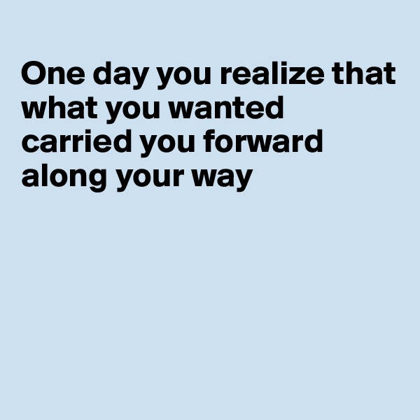 
One day you realize that what you wanted carried you forward along your way





