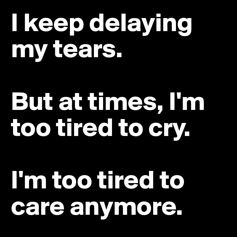 I keep delaying my tears. 

But at times, I'm too tired to cry. 

I'm too tired to care anymore. 