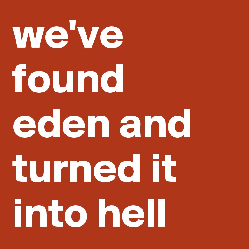 we've found eden and turned it into hell 