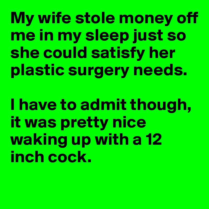My wife stole money off me in my sleep just so she could satisfy her plastic surgery needs.

I have to admit though, it was pretty nice waking up with a 12 inch cock.
