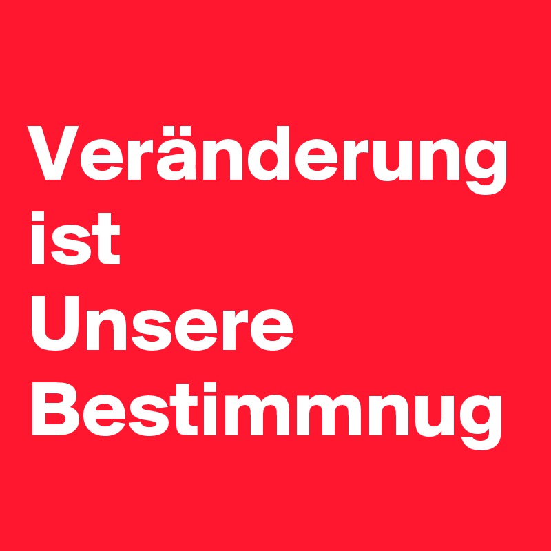 
Veränderung ist 
Unsere Bestimmnug