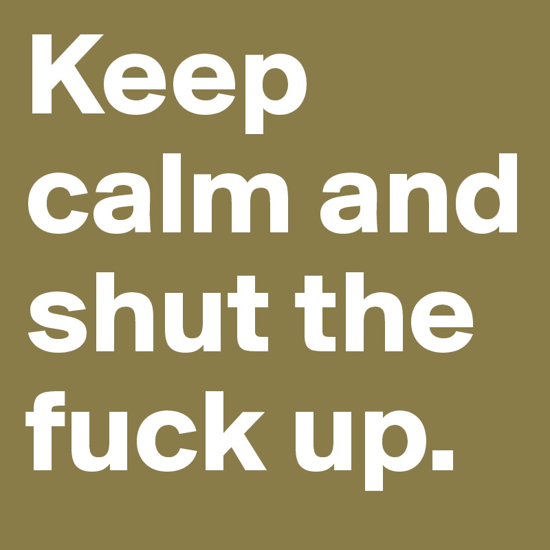 Keep calm and shut the fuck up.